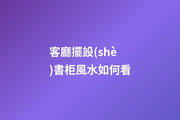 客廳擺設(shè)書柜風水如何看