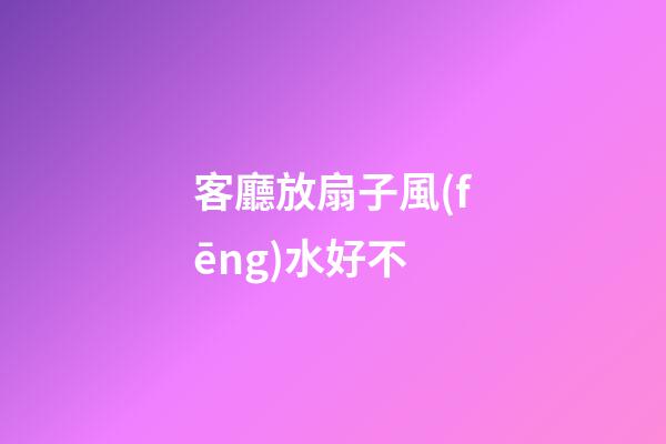 客廳放扇子風(fēng)水好不