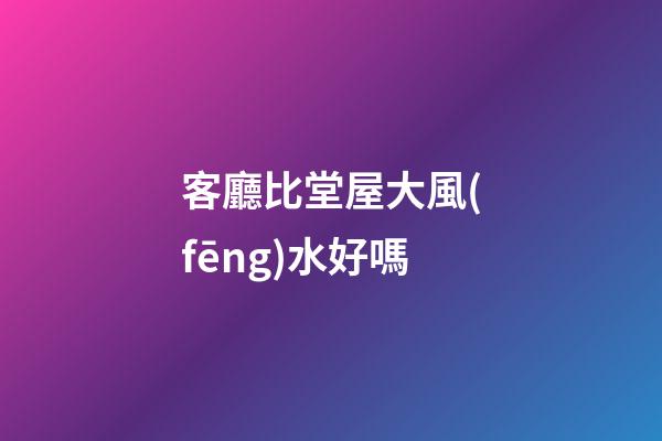 客廳比堂屋大風(fēng)水好嗎