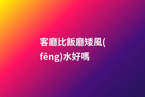 客廳比飯廳矮風(fēng)水好嗎