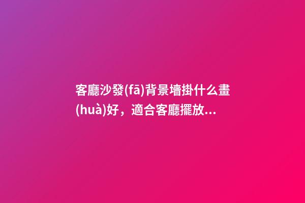 客廳沙發(fā)背景墻掛什么畫(huà)好，適合客廳擺放的掛畫(huà)