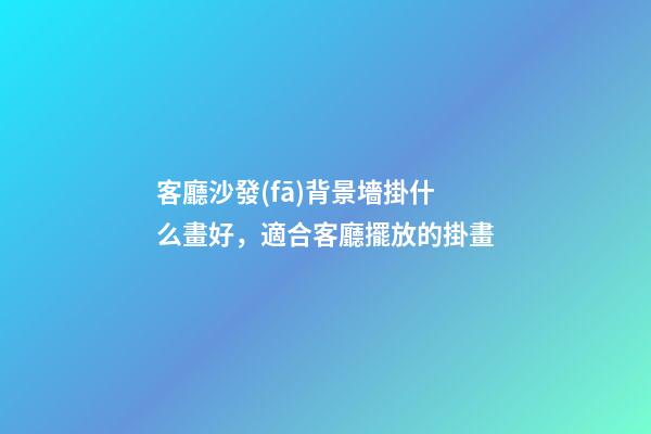客廳沙發(fā)背景墻掛什么畫好，適合客廳擺放的掛畫
