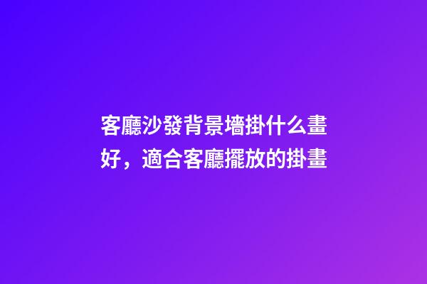 客廳沙發背景墻掛什么畫好，適合客廳擺放的掛畫
