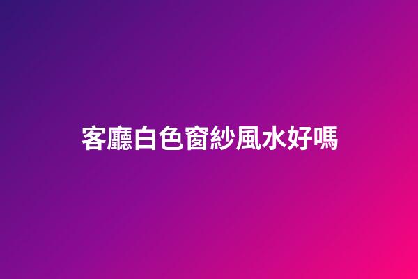 客廳白色窗紗風水好嗎