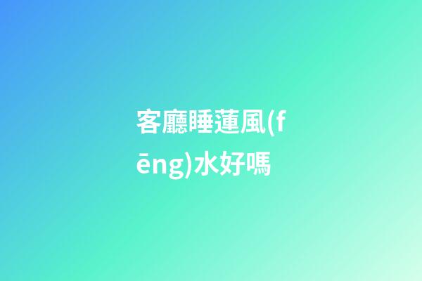 客廳睡蓮風(fēng)水好嗎