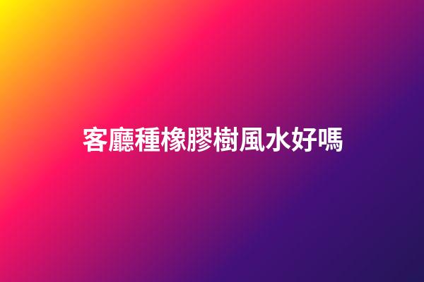 客廳種橡膠樹風水好嗎