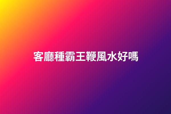 客廳種霸王鞭風水好嗎