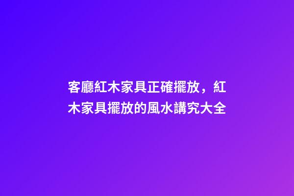 客廳紅木家具正確擺放，紅木家具擺放的風水講究大全-第1張-觀點-玄機派