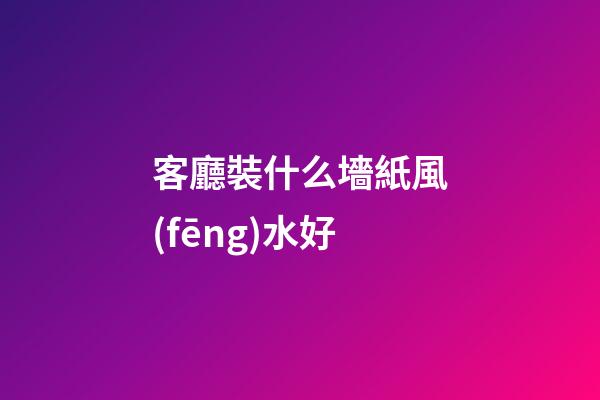 客廳裝什么墻紙風(fēng)水好