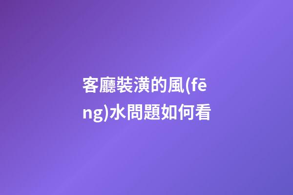 客廳裝潢的風(fēng)水問題如何看