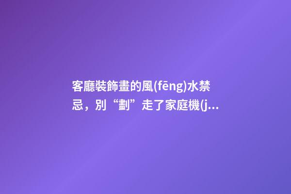 客廳裝飾畫的風(fēng)水禁忌，別“劃”走了家庭機(jī)運(yùn)