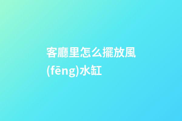 客廳里怎么擺放風(fēng)水缸