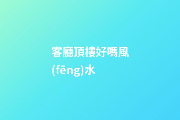 客廳頂樓好嗎風(fēng)水