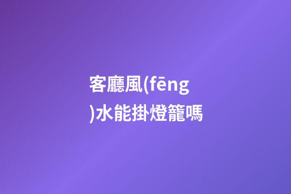 客廳風(fēng)水能掛燈籠嗎