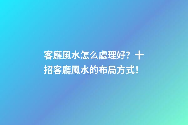 客廳風水怎么處理好？十招客廳風水的布局方式！