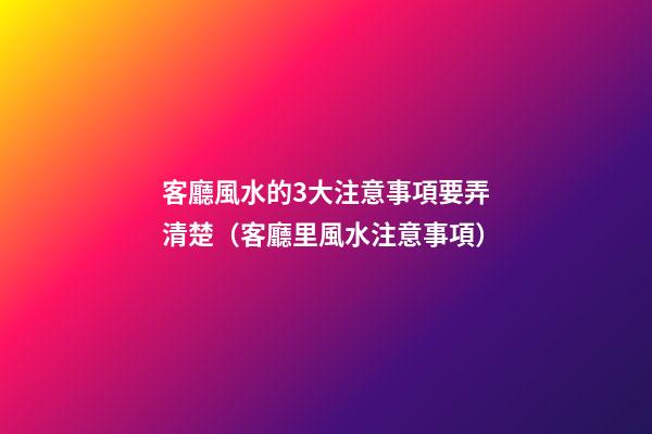 客廳風水的3大注意事項要弄清楚（客廳里風水注意事項）
