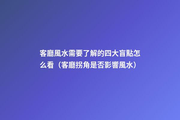 客廳風水需要了解的四大盲點怎么看（客廳拐角是否影響風水）