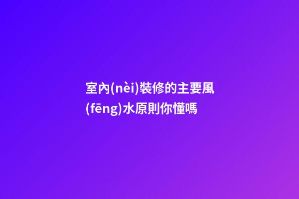 室內(nèi)裝修的主要風(fēng)水原則你懂嗎