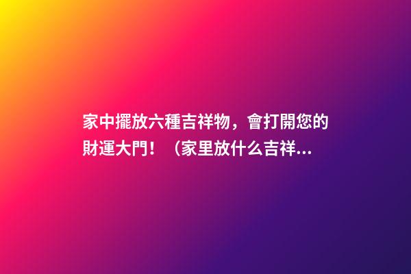 家中擺放六種吉祥物，會打開您的財運大門！（家里放什么吉祥物招財）