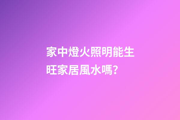 家中燈火照明能生旺家居風水嗎？