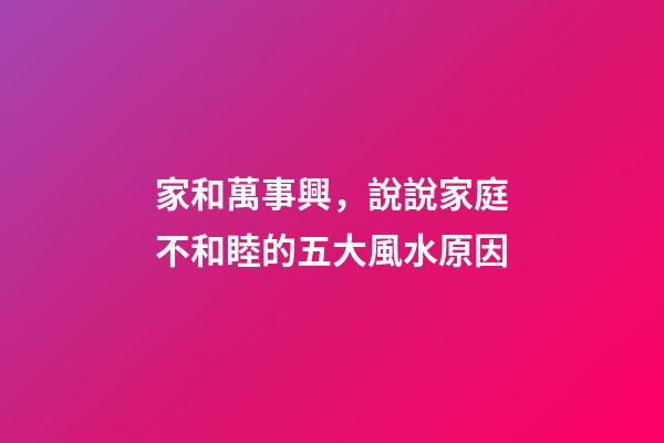 家和萬事興，說說家庭不和睦的五大風水原因