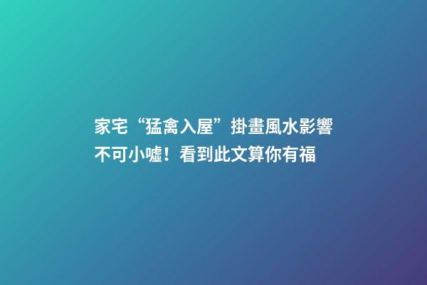家宅“猛禽入屋”掛畫風水影響不可小噓！看到此文算你有福