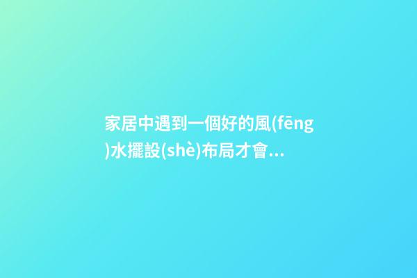 家居中遇到一個好的風(fēng)水擺設(shè)布局才會有好的作用