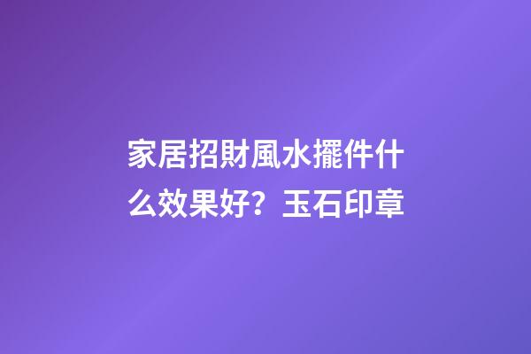 家居招財風水擺件什么效果好？玉石印章