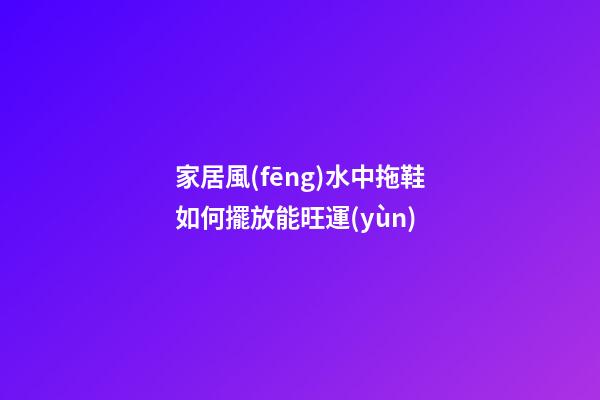 家居風(fēng)水中拖鞋如何擺放能旺運(yùn)