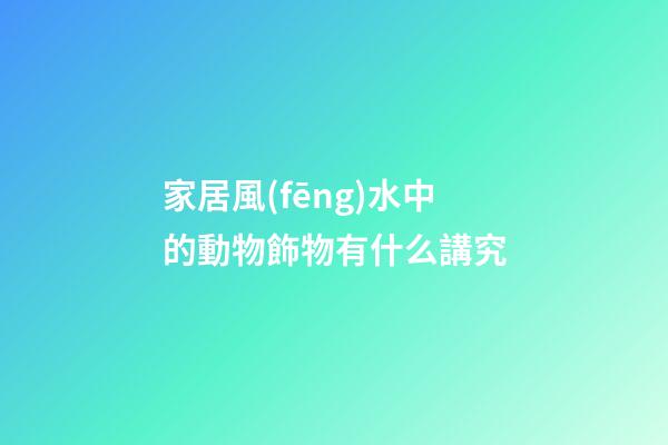 家居風(fēng)水中的動物飾物有什么講究