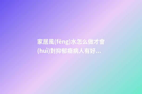 家居風(fēng)水怎么做才會(huì)對抑郁癥病人有好處？