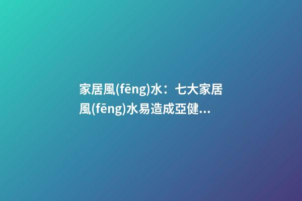 家居風(fēng)水：七大家居風(fēng)水易造成亞健康