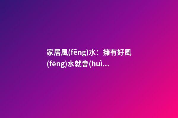 家居風(fēng)水：擁有好風(fēng)水就會(huì)走好遠(yuǎn)么?