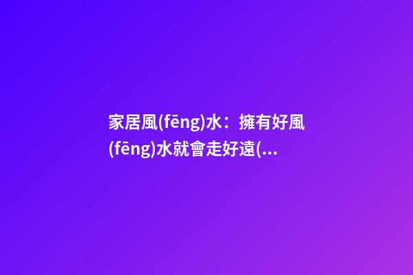 家居風(fēng)水：擁有好風(fēng)水就會走好遠(yuǎn)么?