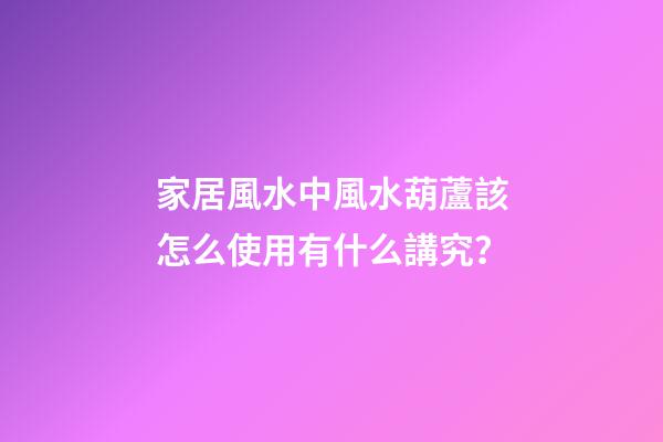 家居風水中風水葫蘆該怎么使用有什么講究？