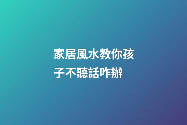 家居風水教你孩子不聽話咋辦