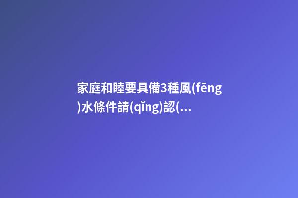 家庭和睦要具備3種風(fēng)水條件請(qǐng)認(rèn)真看