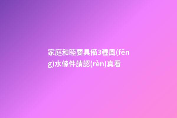 家庭和睦要具備3種風(fēng)水條件請認(rèn)真看