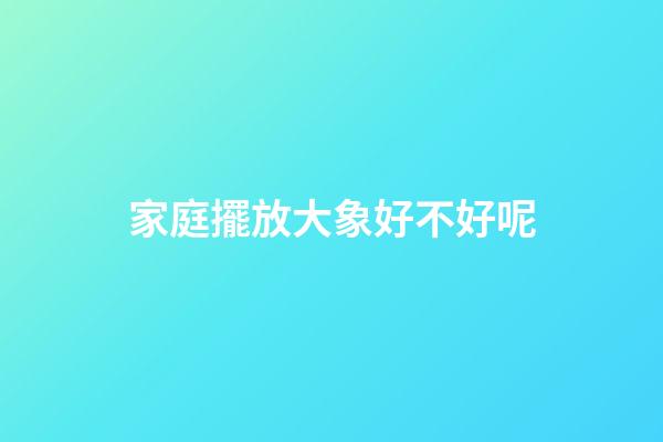 家庭擺放大象好不好呢