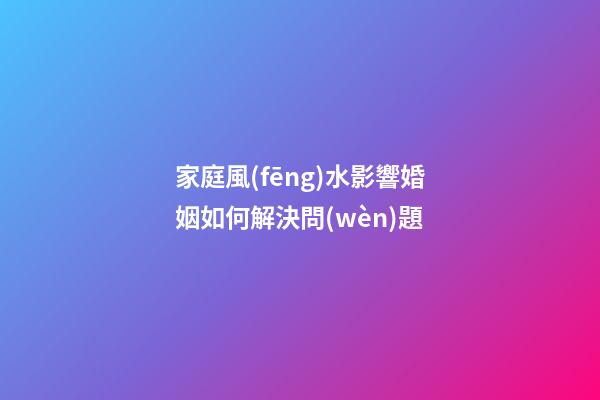 家庭風(fēng)水影響婚姻如何解決問(wèn)題
