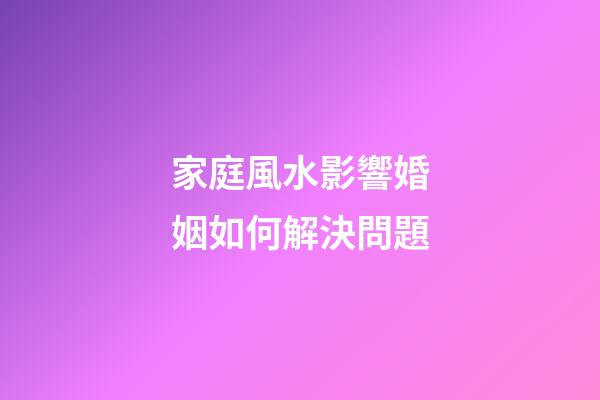 家庭風水影響婚姻如何解決問題