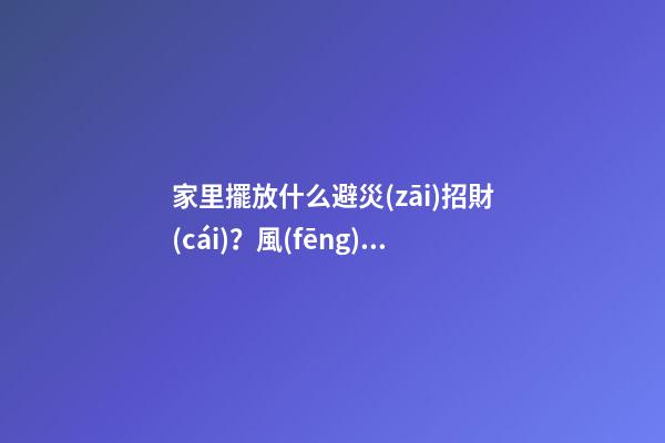 家里擺放什么避災(zāi)招財(cái)？風(fēng)水寶物功用各不同