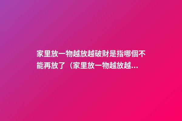 家里放一物越放越破財是指哪個不能再放了（家里放一物越放越破財,放這些才招財）