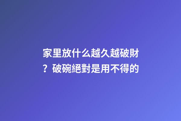 家里放什么越久越破財？破碗絕對是用不得的