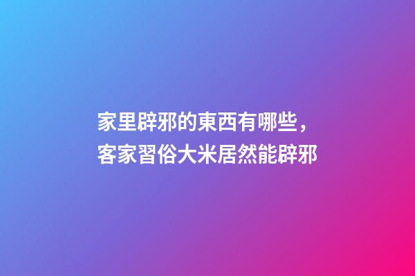 家里辟邪的東西有哪些，客家習俗大米居然能辟邪