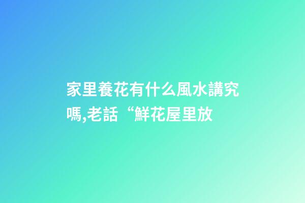 家里養花有什么風水講究嗎,老話“鮮花屋里放-第1張-觀點-玄機派