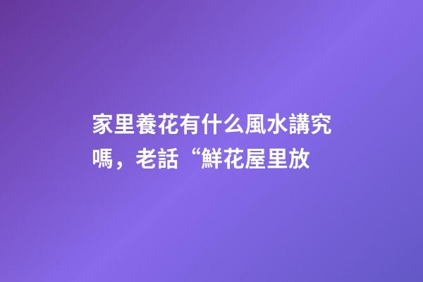 家里養花有什么風水講究嗎，老話“鮮花屋里放-第1張-觀點-玄機派