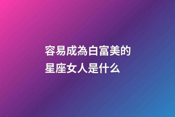 容易成為白富美的星座女人是什么-第1張-星座運勢-玄機派