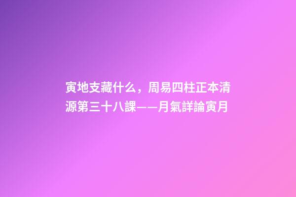 寅地支藏什么，周易四柱正本清源第三十八課——月氣詳論寅月