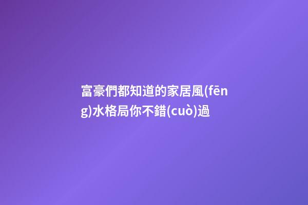 富豪們都知道的家居風(fēng)水格局你不錯(cuò)過